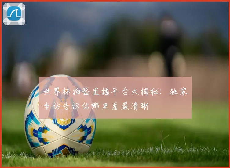 世界杯抽签直播平台大揭秘:独家专访告诉你哪里看最清晰