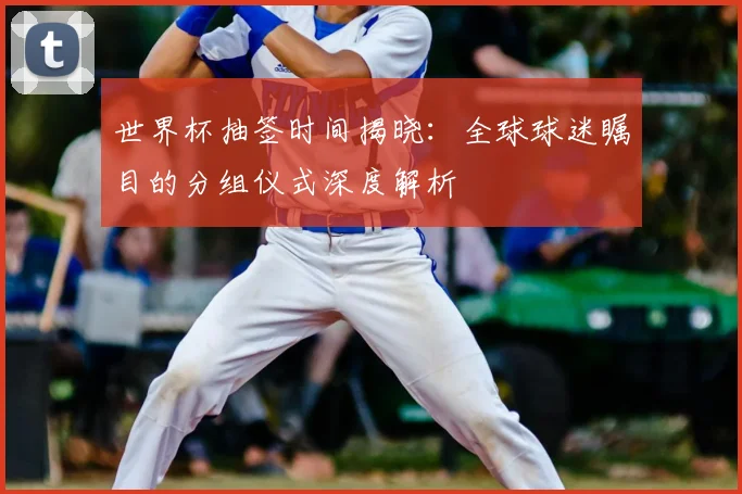 世界杯抽签时间揭晓:全球球迷瞩目的分组仪式深度解析