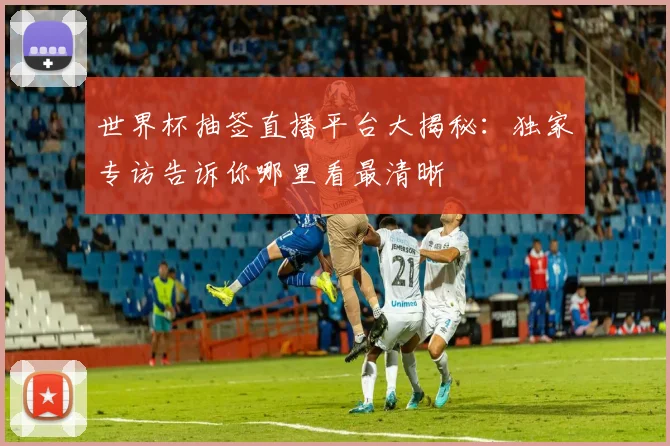 世界杯抽签直播平台大揭秘:独家专访告诉你哪里看最清晰