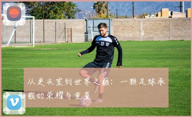 从更衣室到世界之巅：一颗足球承载的荣耀与重量