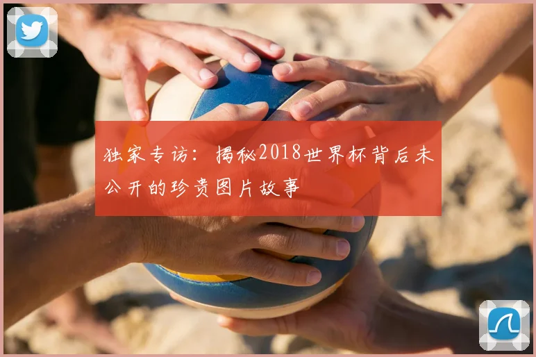 独家专访：揭秘2018世界杯背后未公开的珍贵图片故事