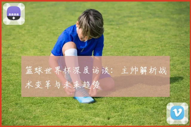 篮球世界杯深度访谈:主帅解析战术变革与未来趋势