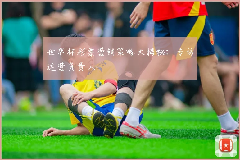 世界杯彩票营销策略大揭秘：专访运营负责人