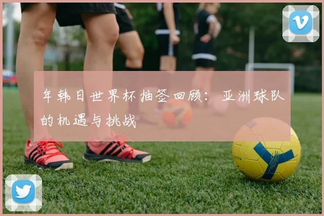 年韩日世界杯抽签回顾:亚洲球队的机遇与挑战