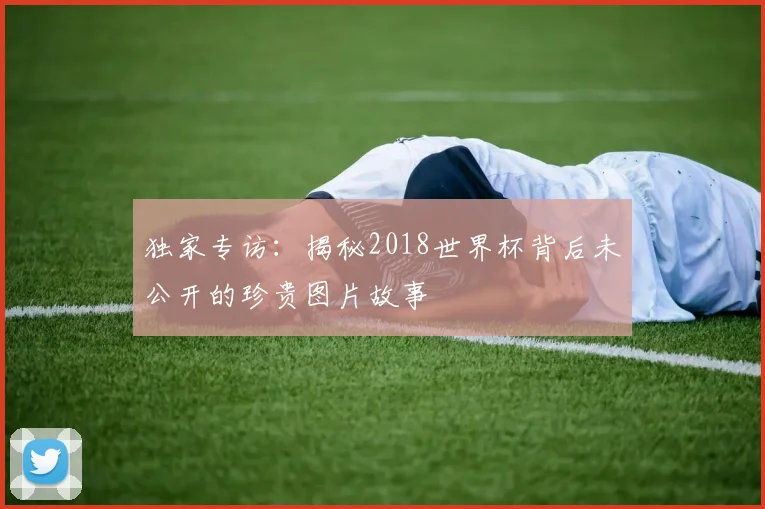 独家专访：揭秘2018世界杯背后未公开的珍贵图片故事