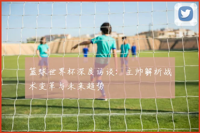 篮球世界杯深度访谈:主帅解析战术变革与未来趋势